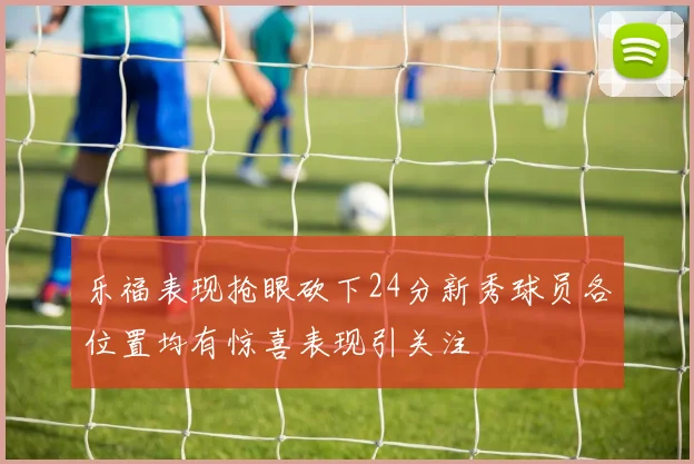 乐福表现抢眼砍下24分新秀球员各位置均有惊喜表现引关注