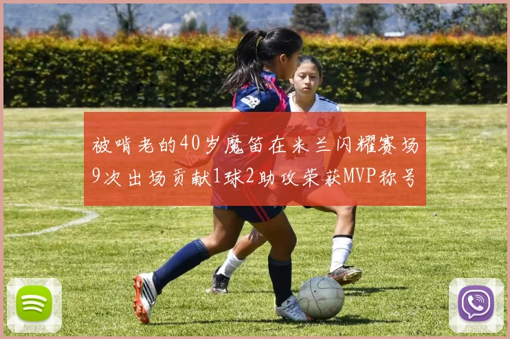 被啃老的40岁魔笛在米兰闪耀赛场9次出场贡献1球2助攻荣获MVP称号