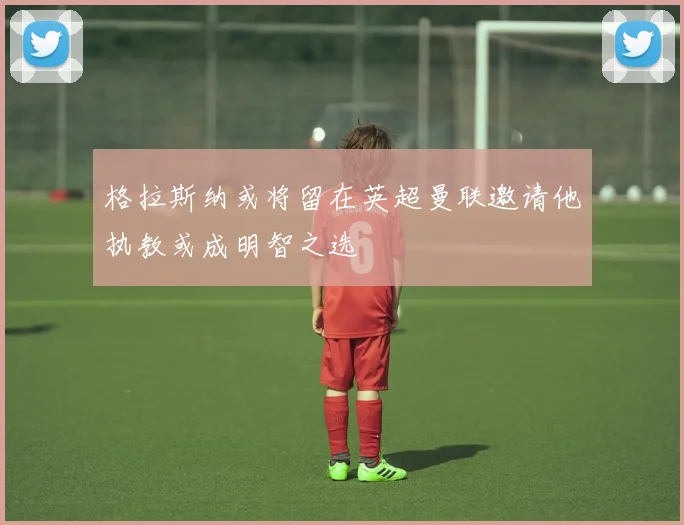 格拉斯纳或将留在英超曼联邀请他执教或成明智之选