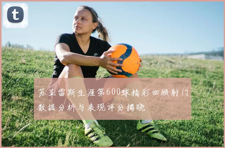 苏亚雷斯生涯第600球精彩回顾射门数据分析与表现评分揭晓