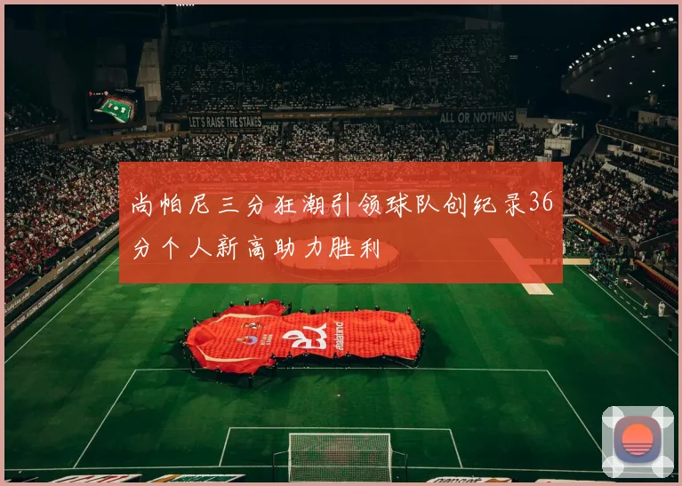 尚帕尼三分狂潮引领球队创纪录36分个人新高助力胜利