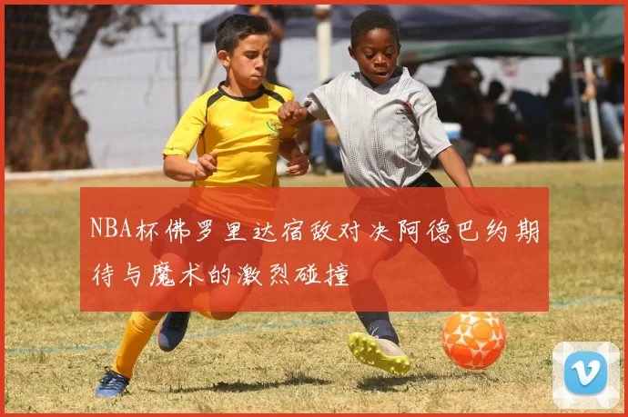NBA杯佛罗里达宿敌对决阿德巴约期待与魔术的激烈碰撞