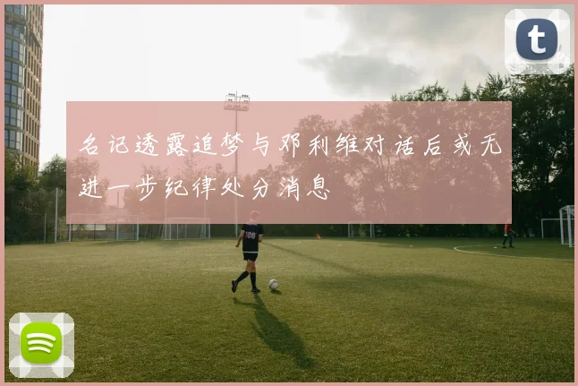 名记透露追梦与邓利维对话后或无进一步纪律处分消息