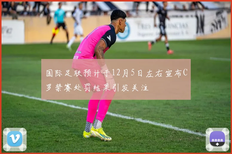 国际足联预计于12月5日左右宣布C罗禁赛处罚结果引发关注
