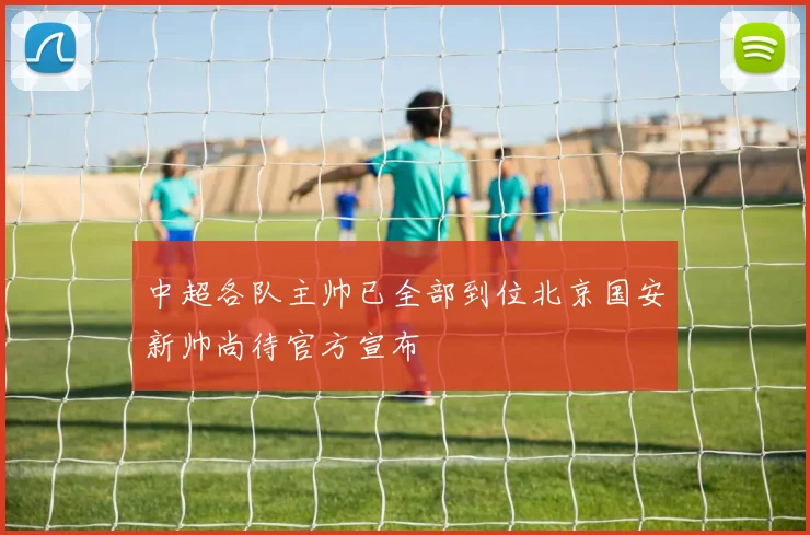 中超各队主帅已全部到位北京国安新帅尚待官方宣布