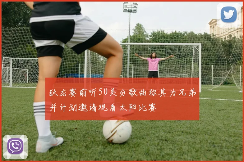 狄龙赛前听50美分歌曲称其为兄弟并计划邀请观看太阳比赛