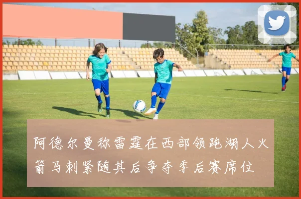 阿德尔曼称雷霆在西部领跑湖人火箭马刺紧随其后争夺季后赛席位