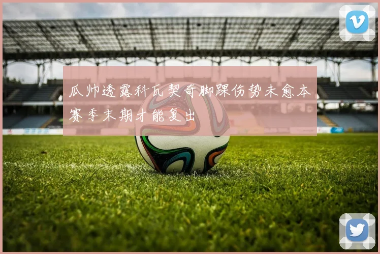瓜帅透露科瓦契奇脚踝伤势未愈本赛季末期才能复出