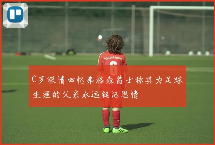 C罗深情回忆弗格森爵士称其为足球生涯的父亲永远铭记恩情