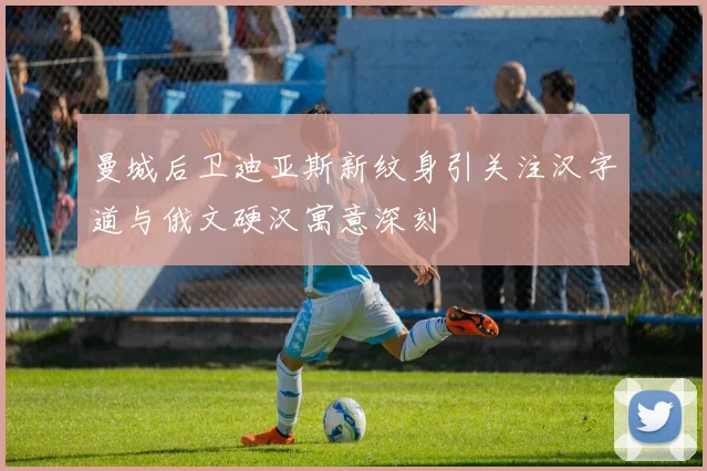 曼城后卫迪亚斯新纹身引关注汉字道与俄文硬汉寓意深刻