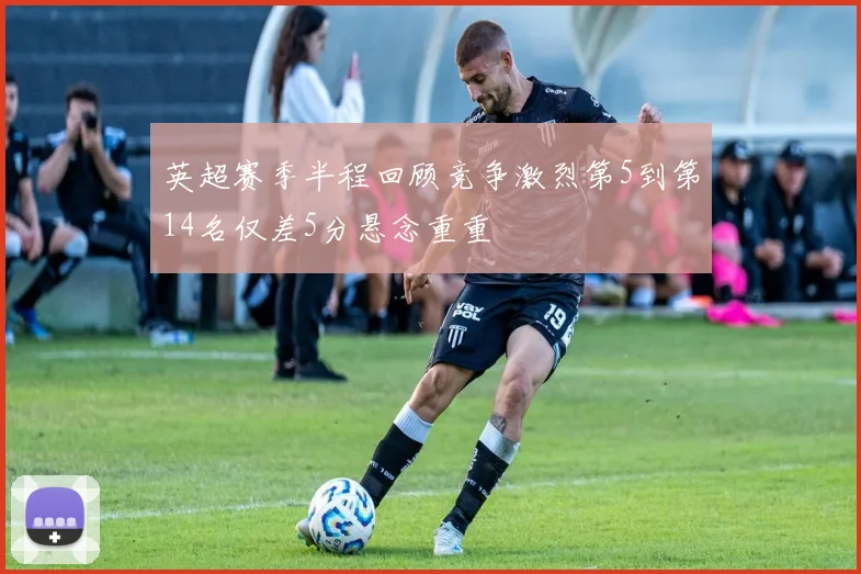 英超赛季半程回顾竞争激烈第5到第14名仅差5分悬念重重