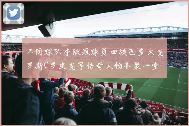 不同球队夺欧冠球员回顾西多夫克罗斯C罗皮克等传奇人物齐聚一堂