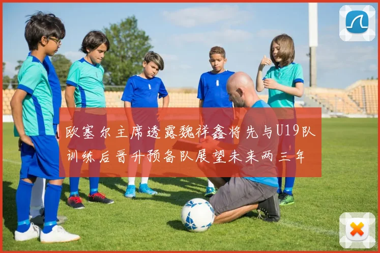欧塞尔主席透露魏祥鑫将先与U19队训练后晋升预备队展望未来两三年进入一线队