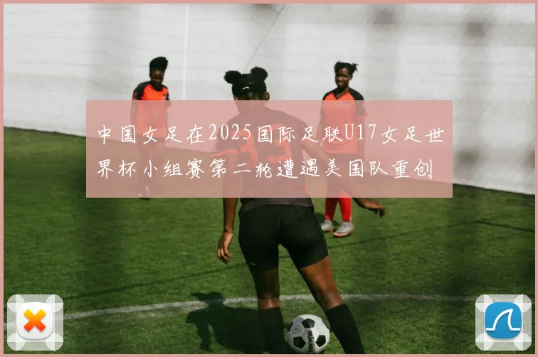 中国女足在2025国际足联U17女足世界杯小组赛第二轮遭遇美国队重创以2比5落败