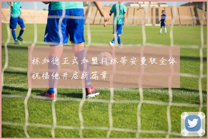 林加德正式加盟科林蒂安曼联全体祝福他开启新篇章