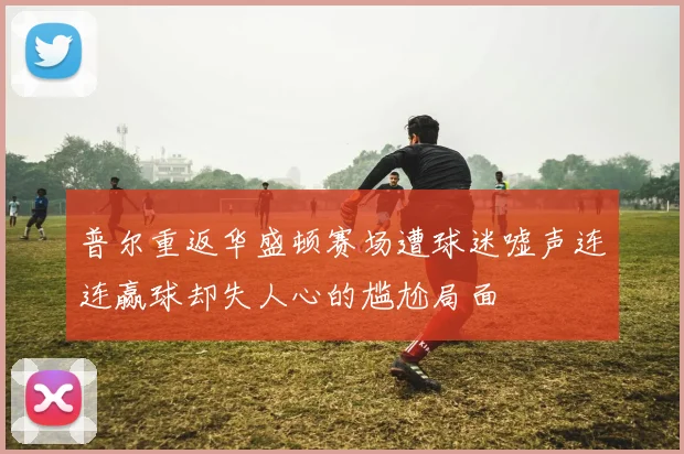 普尔重返华盛顿赛场遭球迷嘘声连连赢球却失人心的尴尬局面