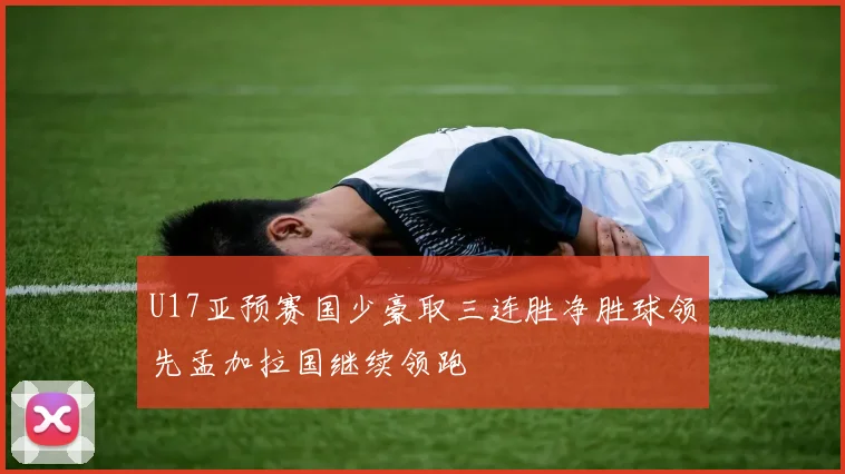 U17亚预赛国少豪取三连胜净胜球领先孟加拉国继续领跑