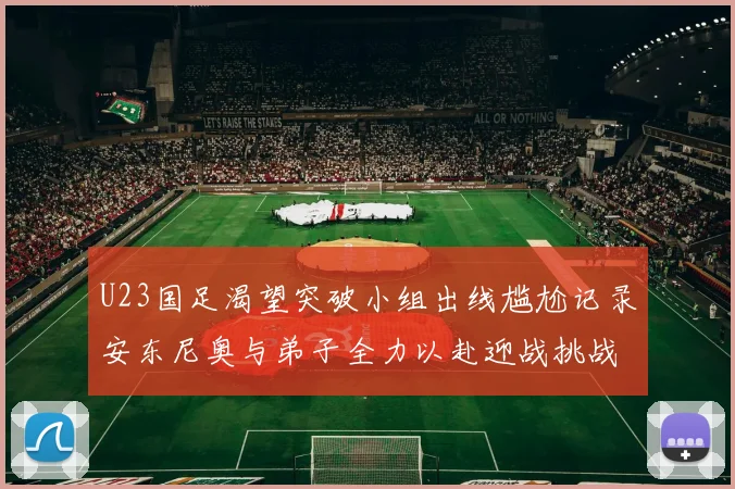 U23国足渴望突破小组出线尴尬记录安东尼奥与弟子全力以赴迎战挑战