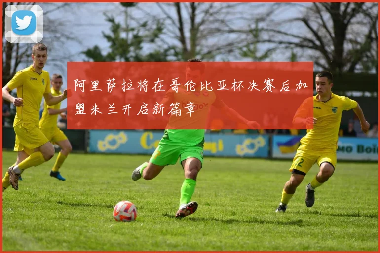 阿里萨拉将在哥伦比亚杯决赛后加盟米兰开启新篇章