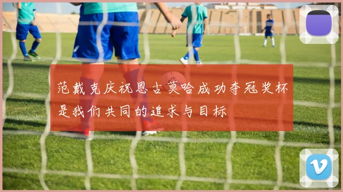 范戴克庆祝恩古莫哈成功夺冠奖杯是我们共同的追求与目标