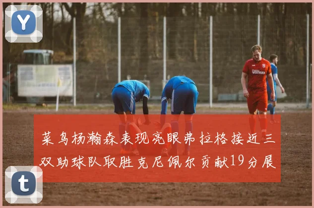 菜鸟杨瀚森表现亮眼弗拉格接近三双助球队取胜克尼佩尔贡献19分展现实力