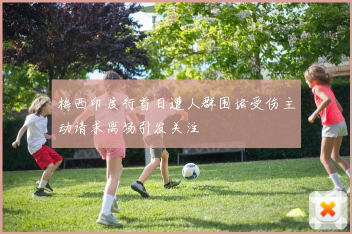 梅西印度行首日遭人群围堵受伤主动请求离场引发关注