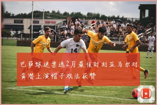 巴萨球迷票选2月最佳时刻亚马尔对黄潜上演帽子戏法获赞