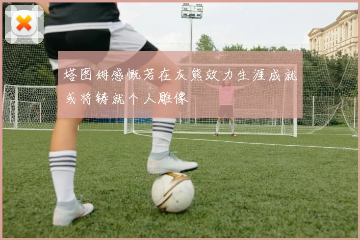 塔图姆感慨若在灰熊效力生涯成就或将铸就个人雕像