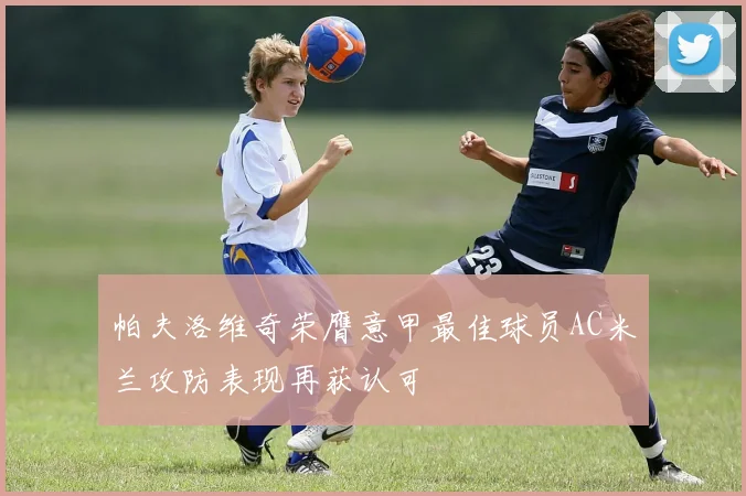 帕夫洛维奇荣膺意甲最佳球员AC米兰攻防表现再获认可