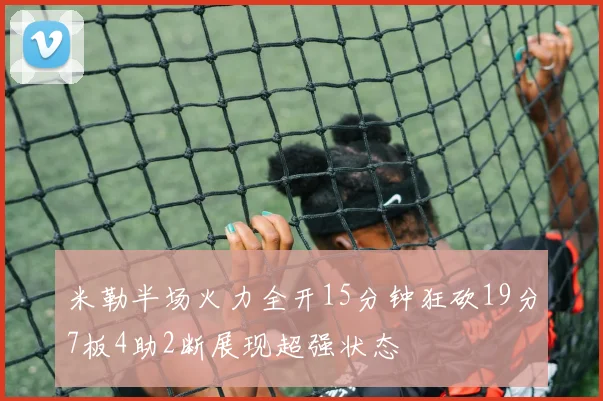 米勒半场火力全开15分钟狂砍19分7板4助2断展现超强状态