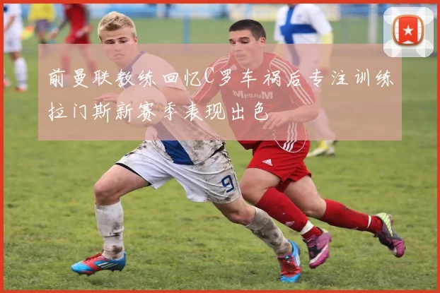 前曼联教练回忆C罗车祸后专注训练拉门斯新赛季表现出色