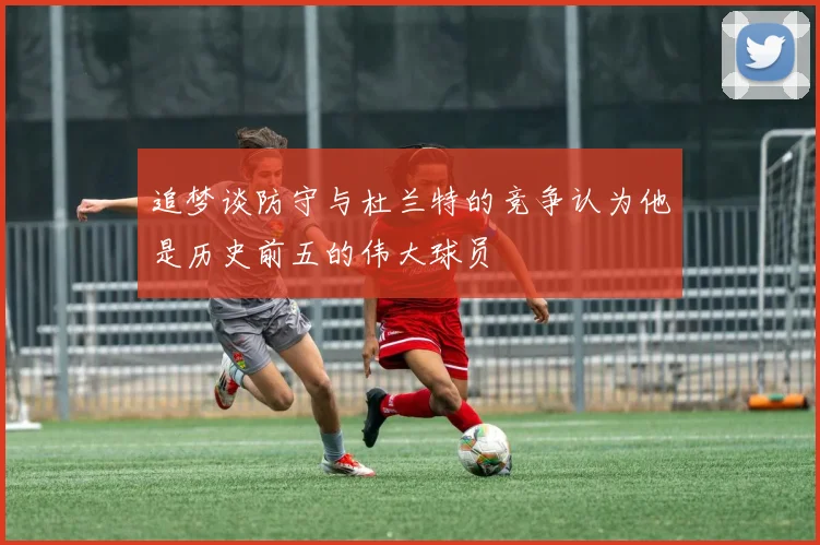 追梦谈防守与杜兰特的竞争认为他是历史前五的伟大球员