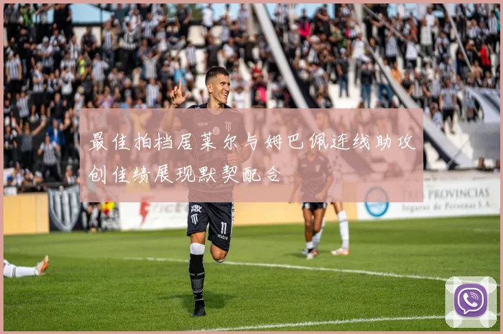 最佳拍档居莱尔与姆巴佩连线助攻创佳绩展现默契配合