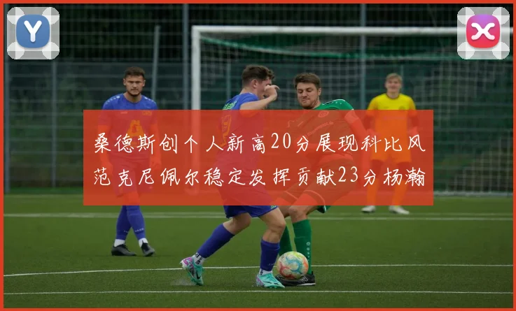 桑德斯创个人新高20分展现科比风范克尼佩尔稳定发挥贡献23分杨瀚森短短2分钟斩获4分