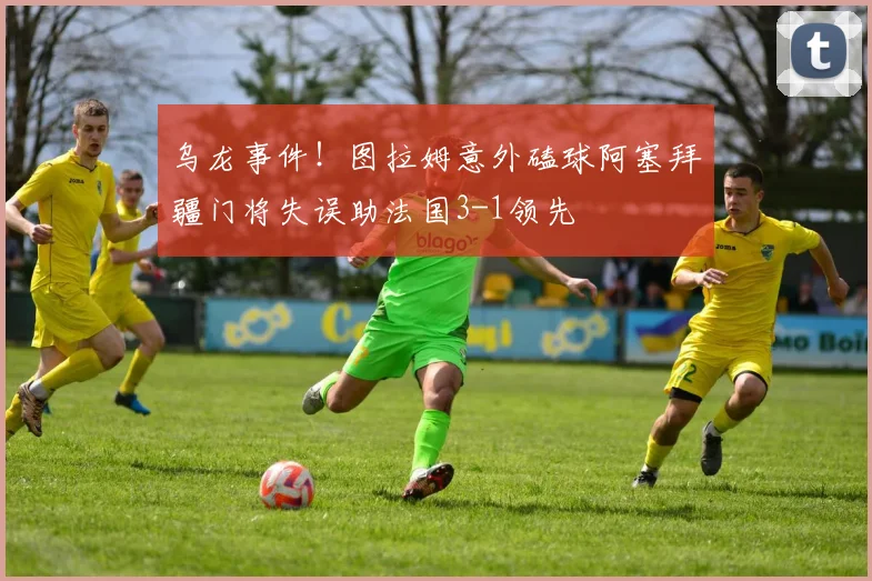 乌龙事件！图拉姆意外磕球阿塞拜疆门将失误助法国3-1领先
