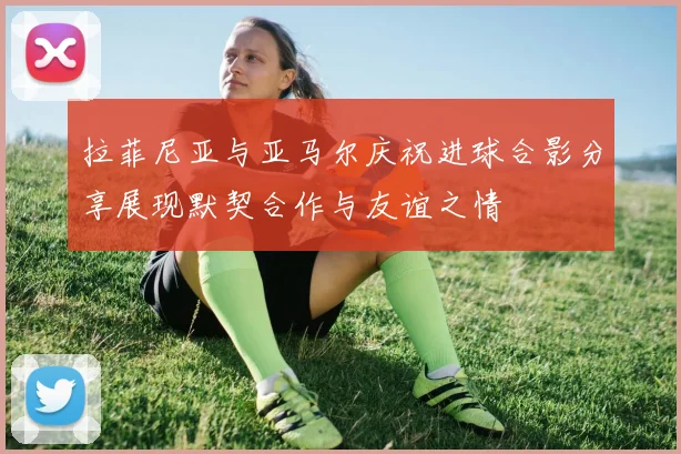 拉菲尼亚与亚马尔庆祝进球合影分享展现默契合作与友谊之情