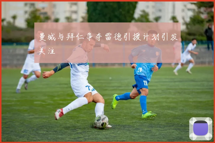 曼城与拜仁争夺雷德引援计划引发关注