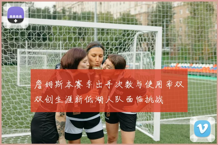 詹姆斯本赛季出手次数与使用率双双创生涯新低湖人队面临挑战