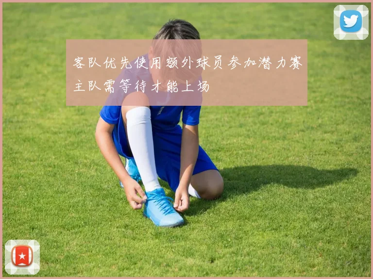 客队优先使用额外球员参加潜力赛主队需等待才能上场